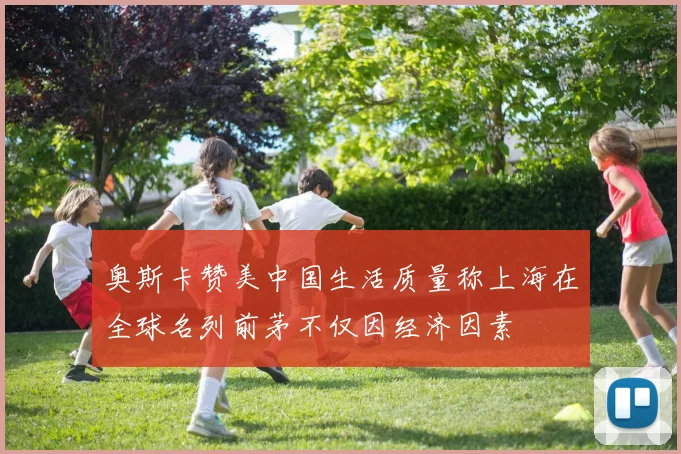 奥斯卡赞美中国生活质量称上海在全球名列前茅不仅因经济因素