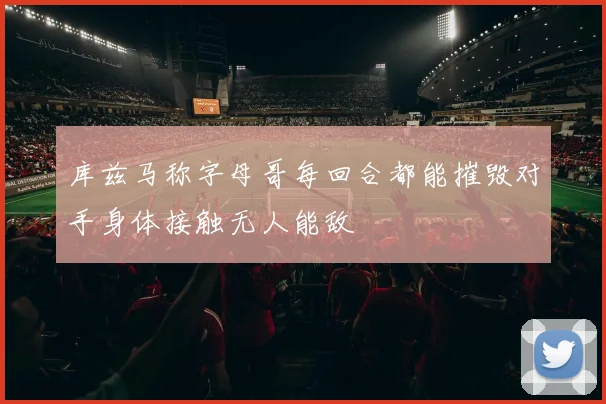库兹马称字母哥每回合都能摧毁对手身体接触无人能敌