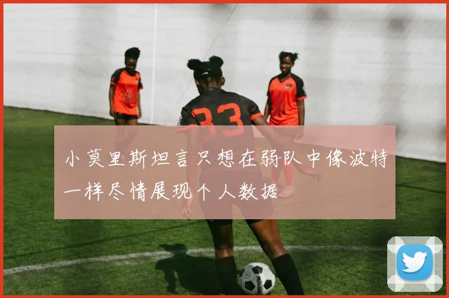 小莫里斯坦言只想在弱队中像波特一样尽情展现个人数据