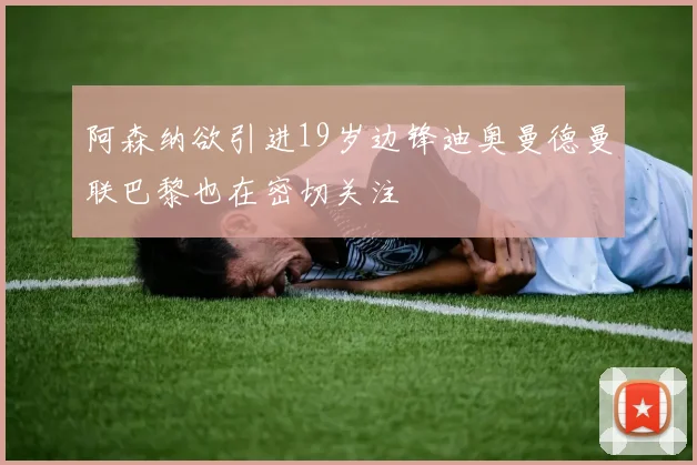 阿森纳欲引进19岁边锋迪奥曼德曼联巴黎也在密切关注