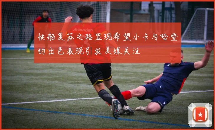 快船复苏之路显现希望小卡与哈登的出色表现引发美媒关注