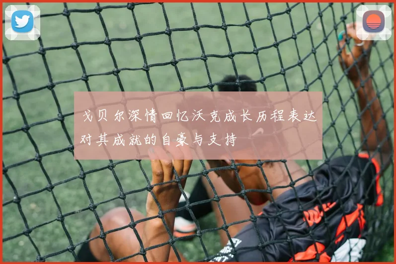 戈贝尔深情回忆沃克成长历程表达对其成就的自豪与支持
