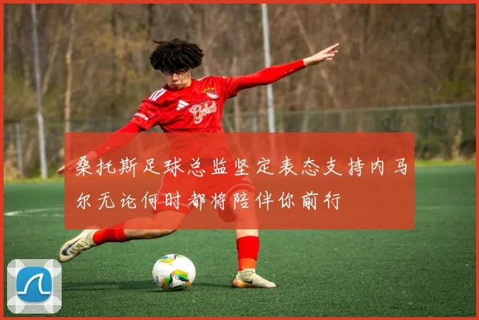 桑托斯足球总监坚定表态支持内马尔无论何时都将陪伴你前行