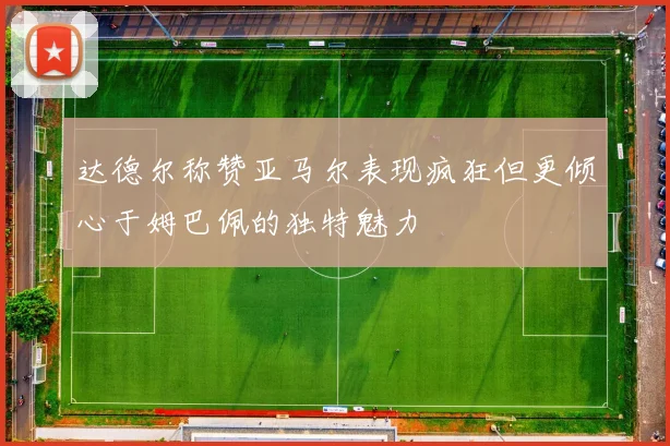 达德尔称赞亚马尔表现疯狂但更倾心于姆巴佩的独特魅力