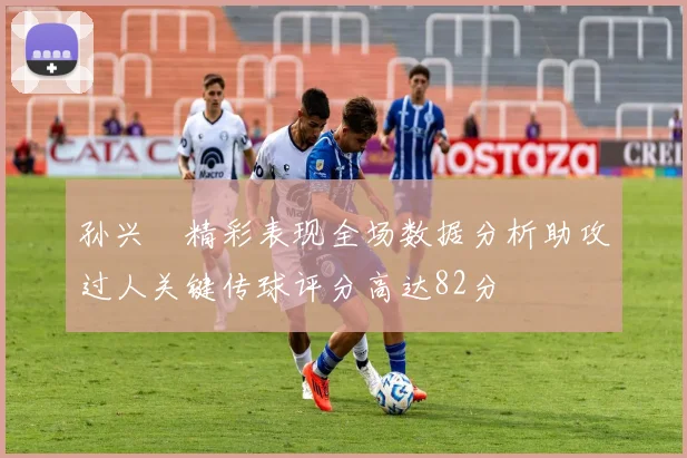 孙兴慜精彩表现全场数据分析助攻过人关键传球评分高达82分