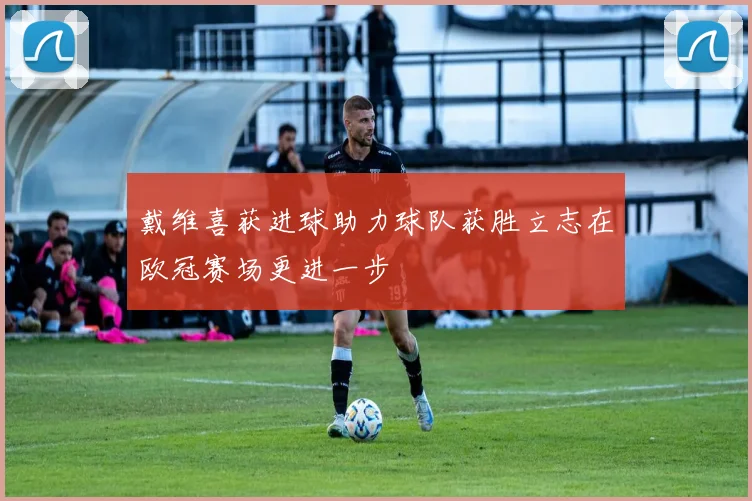 戴维喜获进球助力球队获胜立志在欧冠赛场更进一步