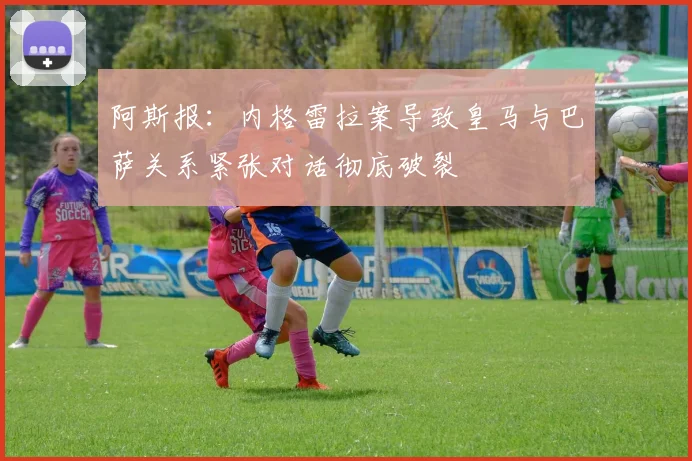 阿斯报：内格雷拉案导致皇马与巴萨关系紧张对话彻底破裂