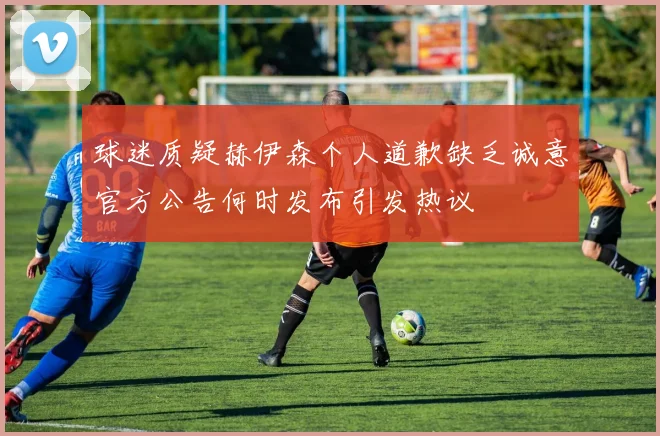 球迷质疑赫伊森个人道歉缺乏诚意官方公告何时发布引发热议