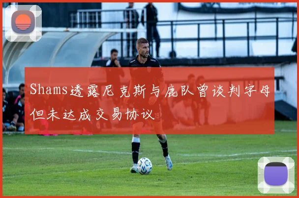 Shams透露尼克斯与鹿队曾谈判字母但未达成交易协议