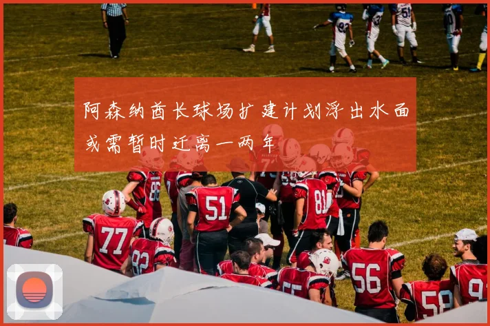阿森纳酋长球场扩建计划浮出水面或需暂时迁离一两年