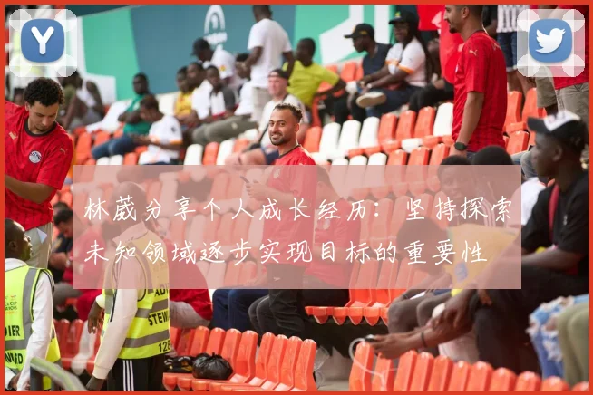 林葳分享个人成长经历：坚持探索未知领域逐步实现目标的重要性