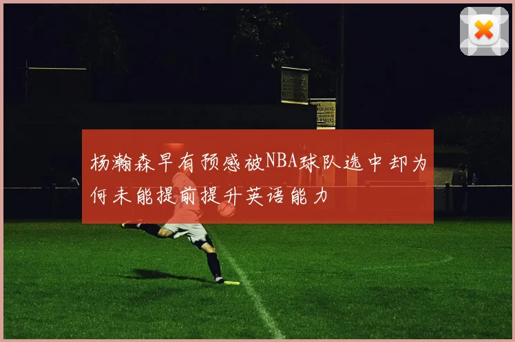 杨瀚森早有预感被NBA球队选中却为何未能提前提升英语能力