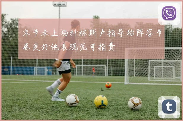 末节未上场科林斯卢指导称阵容节奏良好他表现无可指责