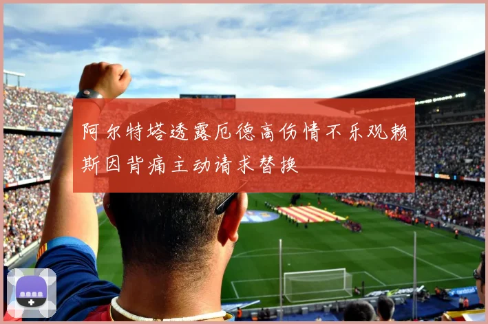阿尔特塔透露厄德高伤情不乐观赖斯因背痛主动请求替换