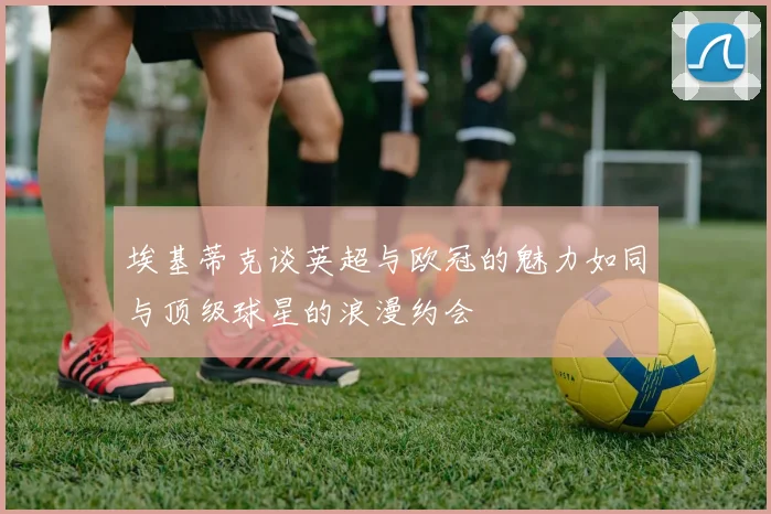 埃基蒂克谈英超与欧冠的魅力如同与顶级球星的浪漫约会