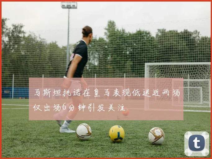马斯坦托诺在皇马表现低迷近两场仅出场6分钟引发关注