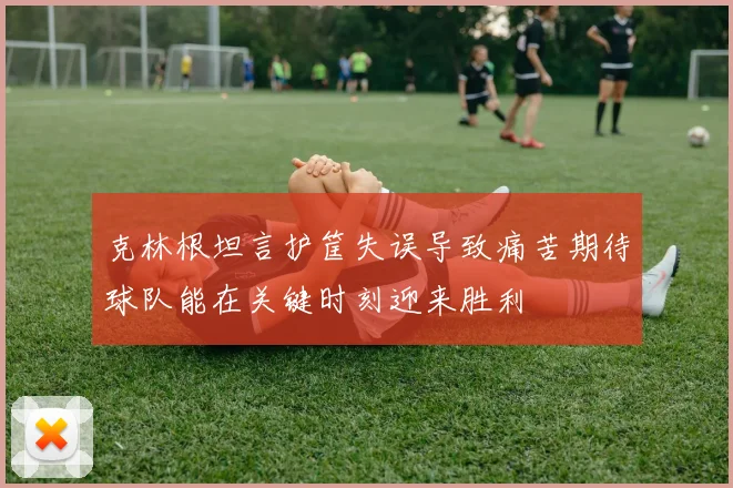 克林根坦言护筐失误导致痛苦期待球队能在关键时刻迎来胜利