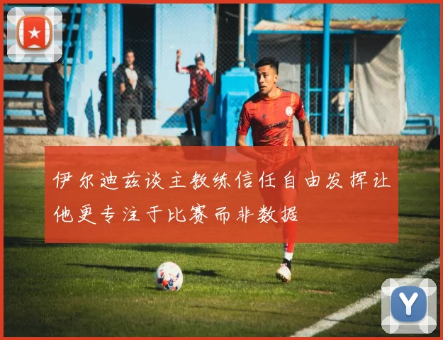 伊尔迪兹谈主教练信任自由发挥让他更专注于比赛而非数据