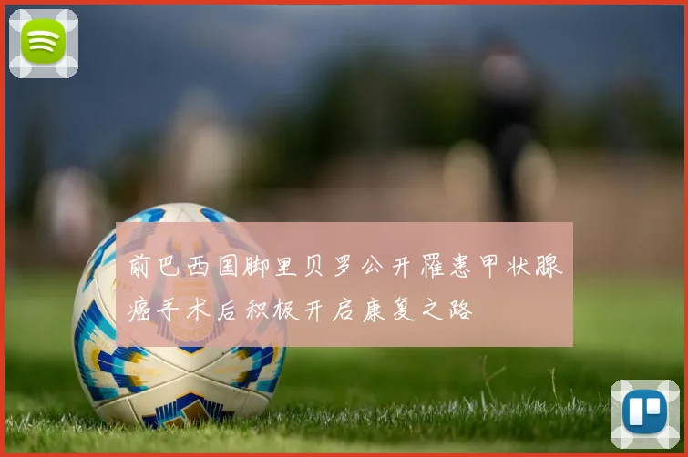 前巴西国脚里贝罗公开罹患甲状腺癌手术后积极开启康复之路
