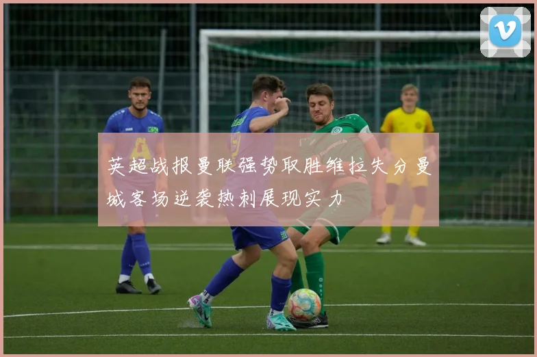 英超战报曼联强势取胜维拉失分曼城客场逆袭热刺展现实力