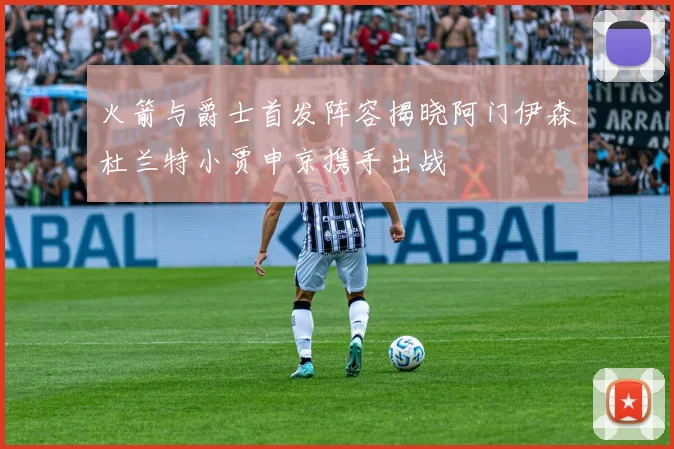 火箭与爵士首发阵容揭晓阿门伊森杜兰特小贾申京携手出战