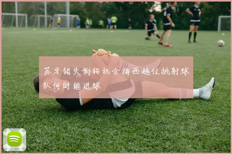 苏牙错失倒钩机会梅西越位挑射球队何时能进球