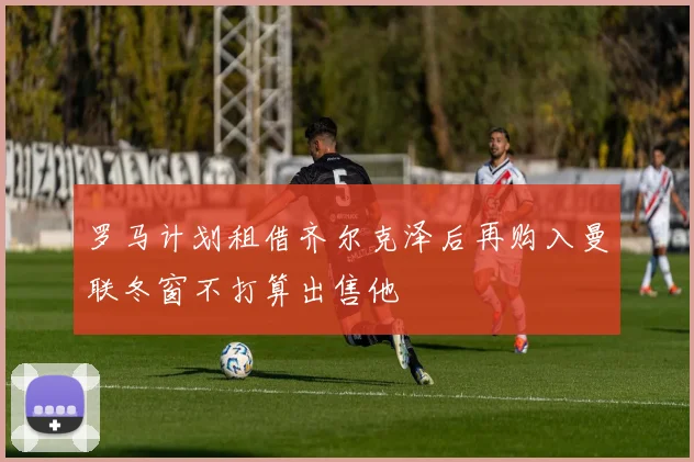 罗马计划租借齐尔克泽后再购入曼联冬窗不打算出售他