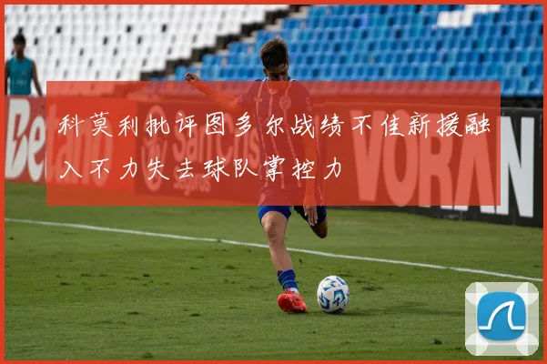 科莫利批评图多尔战绩不佳新援融入不力失去球队掌控力