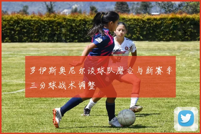罗伊斯奥尼尔谈球队磨合与新赛季三分球战术调整