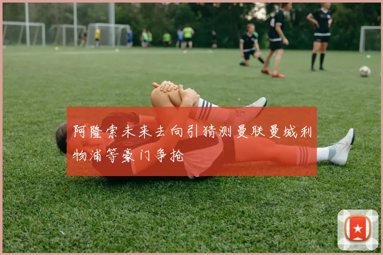 阿隆索未来去向引猜测曼联曼城利物浦等豪门争抢