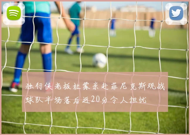 独行侠老板杜蒙亲赴菲尼克斯观战球队半场落后近20分令人担忧