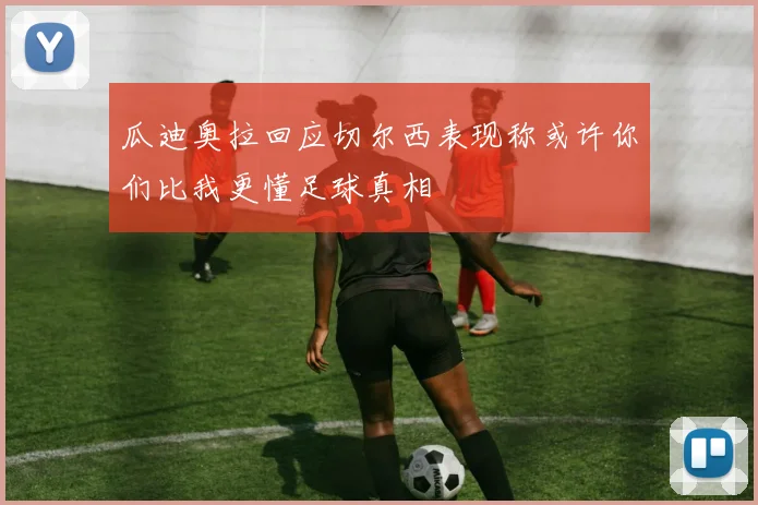瓜迪奥拉回应切尔西表现称或许你们比我更懂足球真相