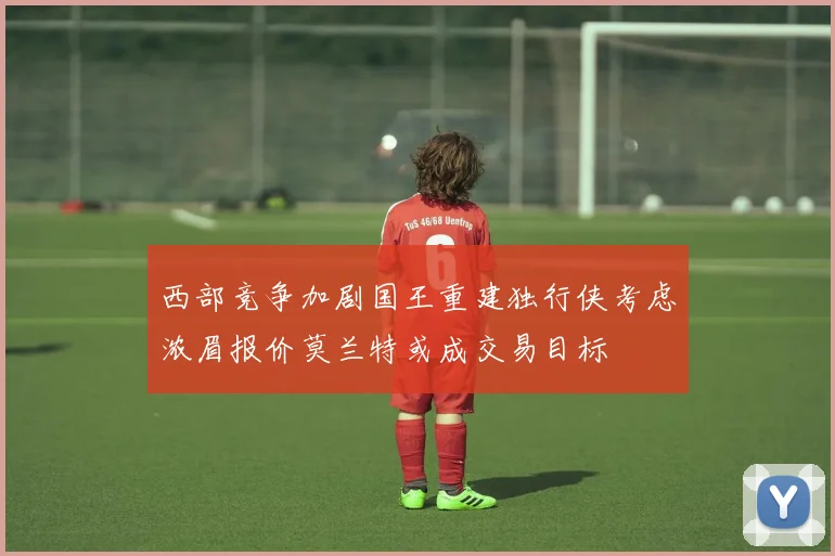 西部竞争加剧国王重建独行侠考虑浓眉报价莫兰特或成交易目标