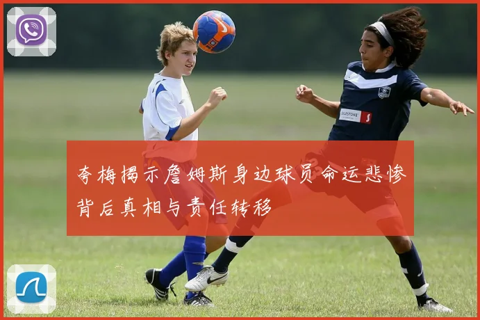 夸梅揭示詹姆斯身边球员命运悲惨背后真相与责任转移