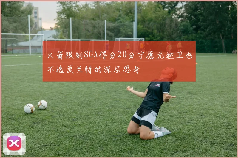 火箭限制SGA得分20分宁愿无控卫也不选莫兰特的深层思考
