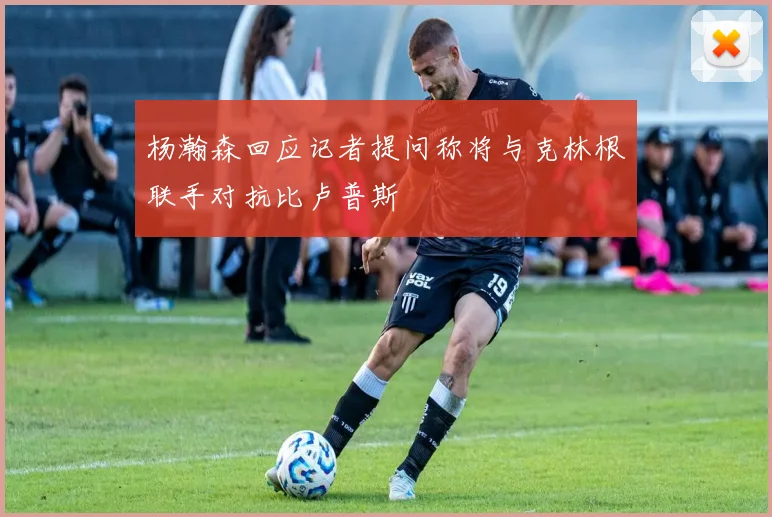 杨瀚森回应记者提问称将与克林根联手对抗比卢普斯