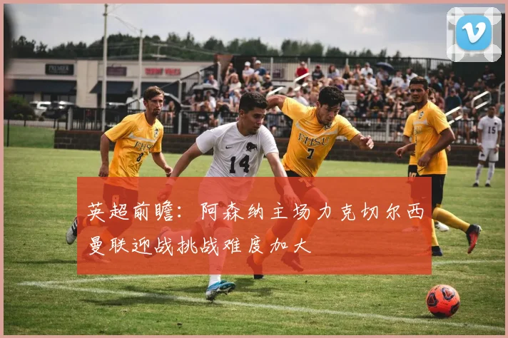 英超前瞻：阿森纳主场力克切尔西曼联迎战挑战难度加大