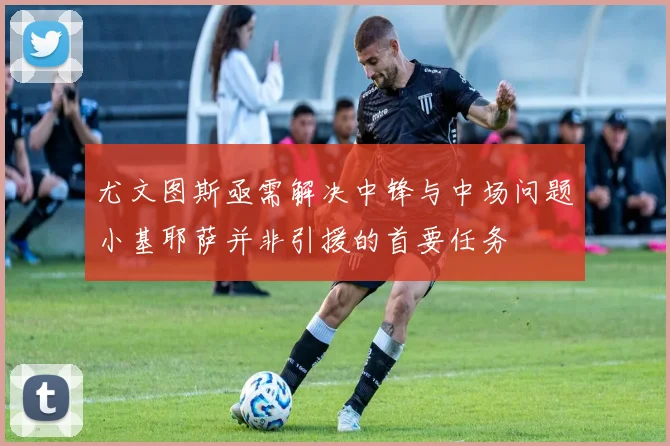 尤文图斯亟需解决中锋与中场问题小基耶萨并非引援的首要任务