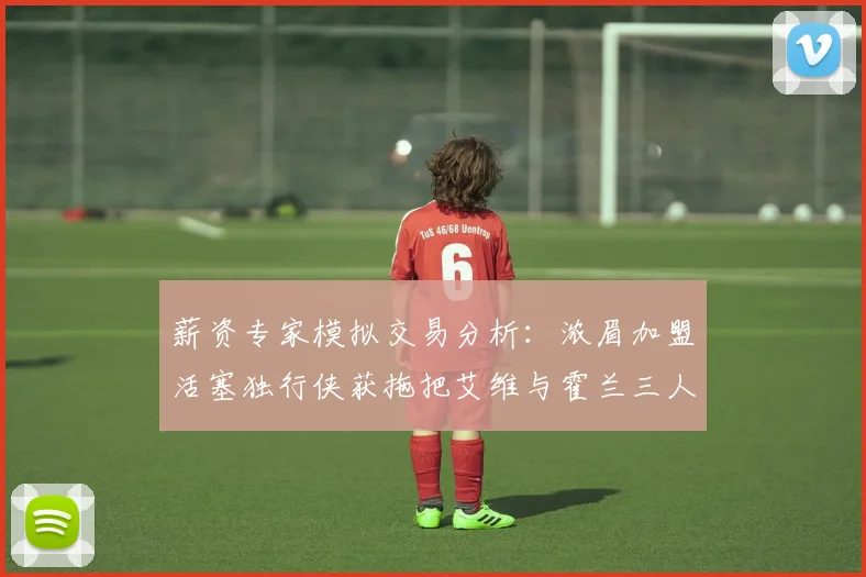 薪资专家模拟交易分析：浓眉加盟活塞独行侠获拖把艾维与霍兰三人组合