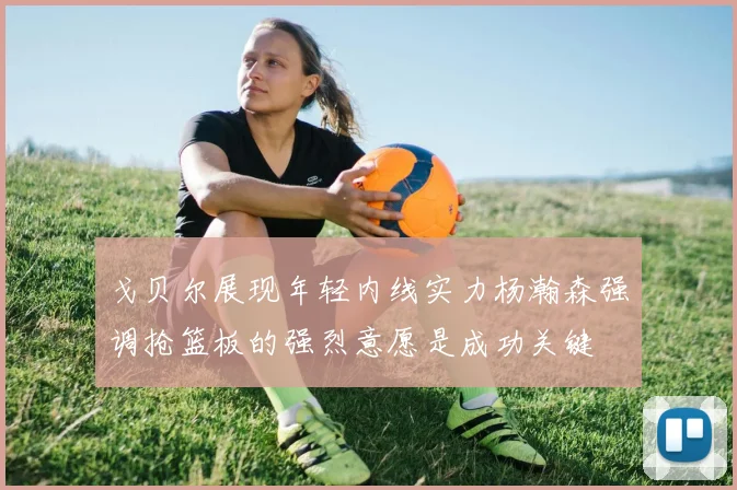 戈贝尔展现年轻内线实力杨瀚森强调抢篮板的强烈意愿是成功关键