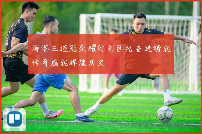 海港三连冠荣耀时刻团结奋进铸就传奇成就辉煌历史