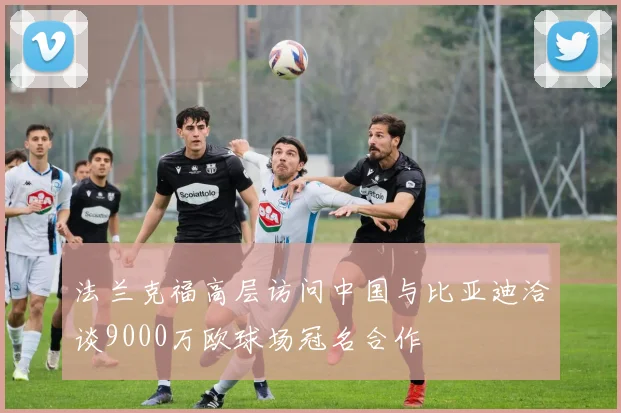 法兰克福高层访问中国与比亚迪洽谈9000万欧球场冠名合作
