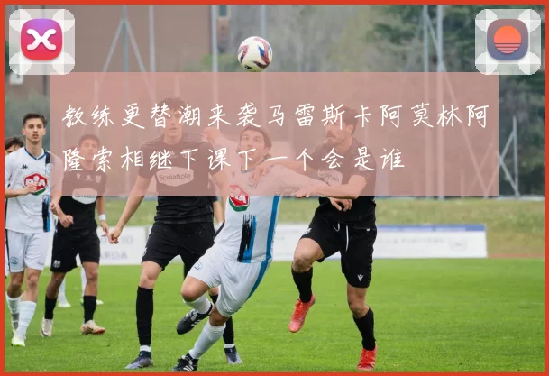 教练更替潮来袭马雷斯卡阿莫林阿隆索相继下课下一个会是谁