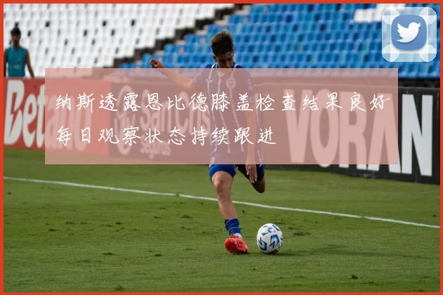 纳斯透露恩比德膝盖检查结果良好每日观察状态持续跟进
